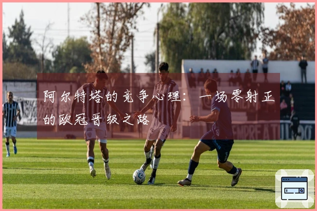 阿尔特塔的竞争心理：一场零射正的欧冠晋级之路