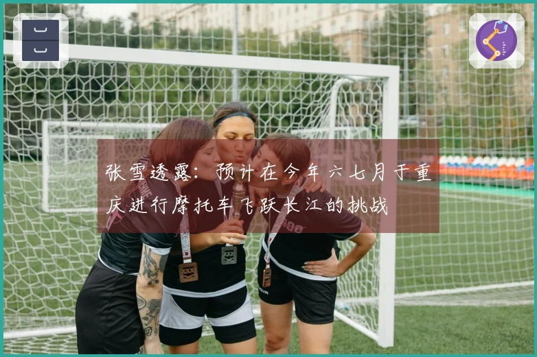 张雪透露：预计在今年六七月于重庆进行摩托车飞跃长江的挑战