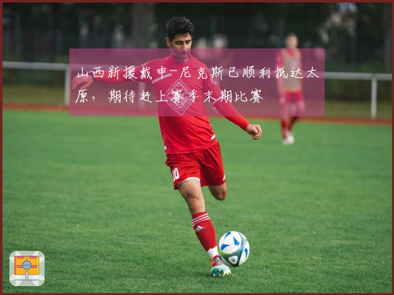 山西新援戴申-尼克斯已顺利抵达太原，期待赶上赛季末期比赛