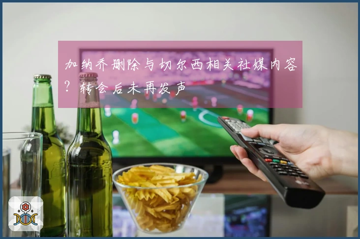 加纳乔删除与切尔西相关社媒内容？转会后未再发声