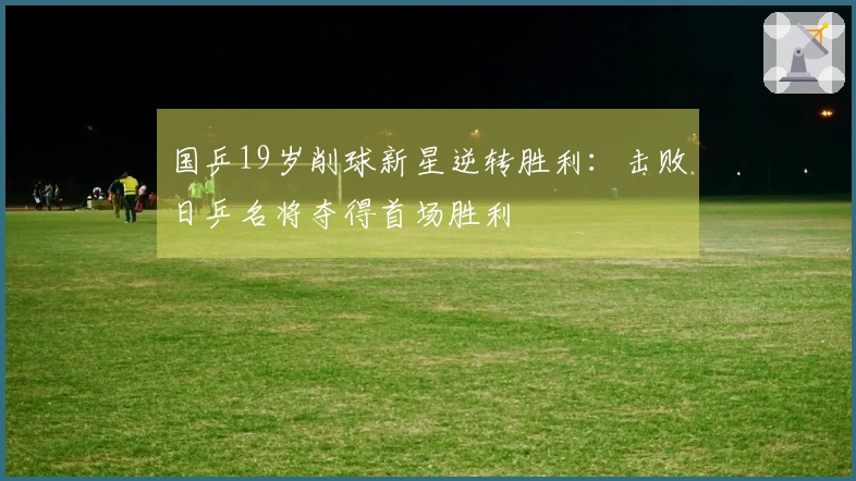 国乒19岁削球新星逆转胜利：击败日乒名将夺得首场胜利