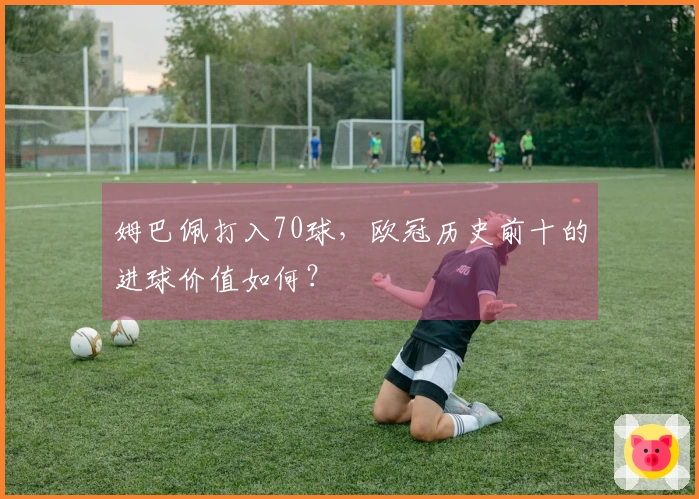 姆巴佩打入70球，欧冠历史前十的进球价值如何？