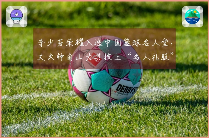李少芬荣耀入选中国篮球名人堂，丈夫钟南山为其披上“名人礼服”
