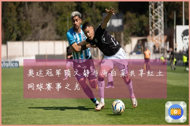 奥运冠军隋文静与海白菜共享红土网球赛事之光