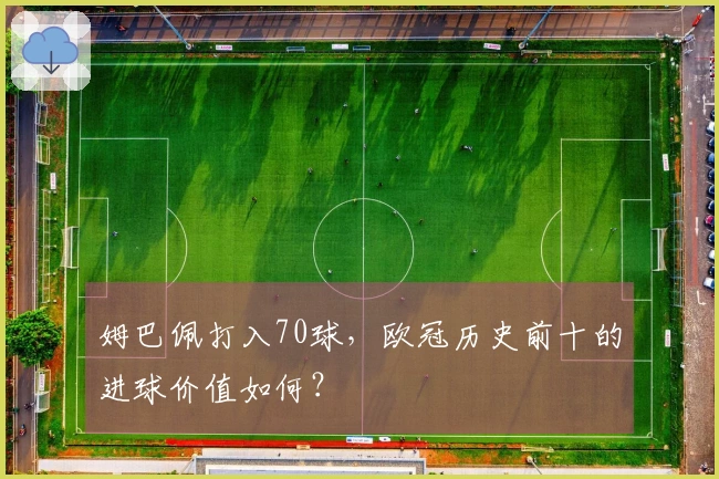 姆巴佩打入70球，欧冠历史前十的进球价值如何？