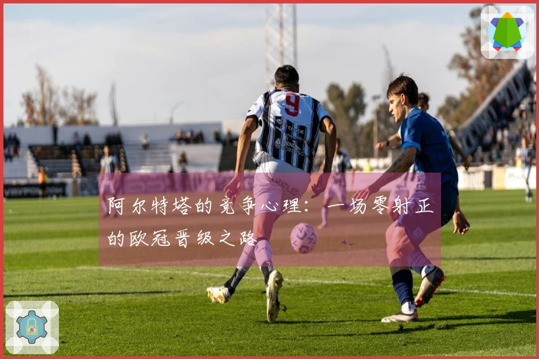 阿尔特塔的竞争心理：一场零射正的欧冠晋级之路