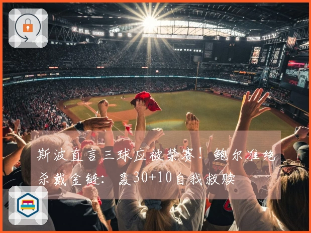 斯波直言三球应被禁赛！鲍尔准绝杀戴金链：轰30+10自我救赎