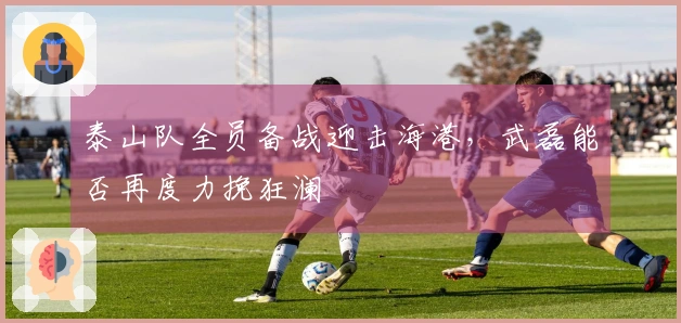 泰山队全员备战迎击海港，武磊能否再度力挽狂澜