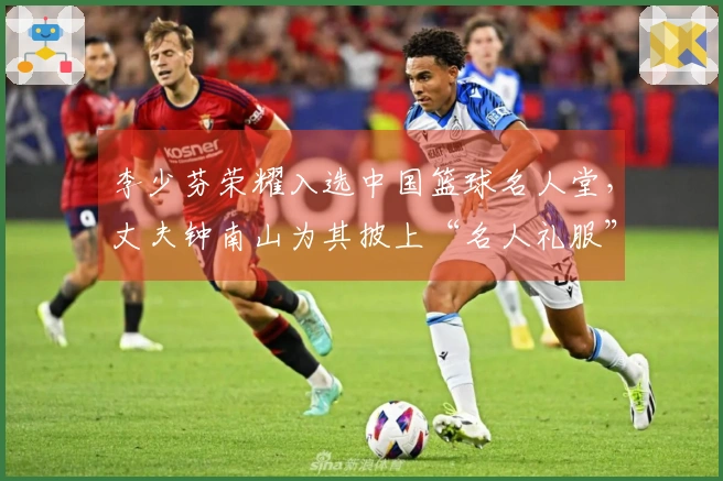 李少芬荣耀入选中国篮球名人堂,丈夫钟南山为其披上“名人礼服”