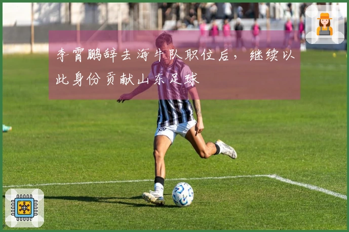 李霄鹏辞去海牛队职位后，继续以此身份贡献山东足球