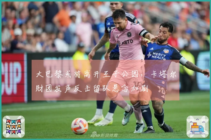 大巴黎或将离开王子公园，卡塔尔财团发声反击留队悬念加剧