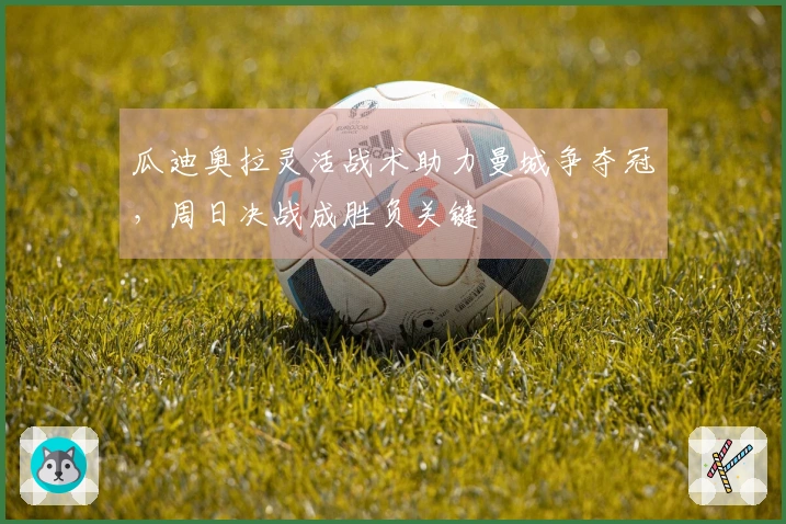 瓜迪奥拉灵活战术助力曼城争夺冠，周日决战成胜负关键