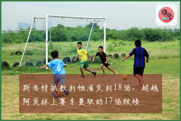 斯洛特执教利物浦失利18场，超越阿莫林上赛季曼联的17场败绩