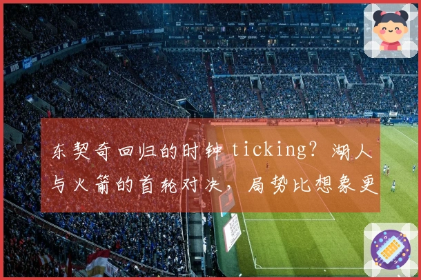 东契奇回归的时钟 ticking？湖人与火箭的首轮对决，局势比想象更加紧张