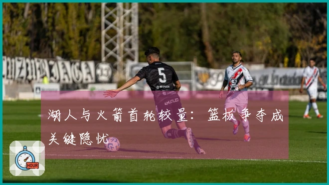 湖人与火箭首轮较量：篮板争夺成关键隐忧