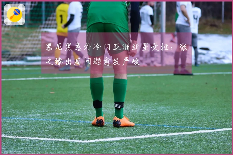 慕尼黑意外冷门亚洲新星受挫，张之臻出局问题愈发严峻