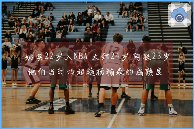 姚明22岁入NBA 大郅24岁 阿联23岁 他们当时均超越杨瀚森的成熟度