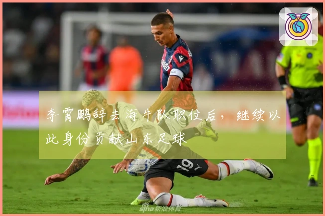 李霄鹏辞去海牛队职位后，继续以此身份贡献山东足球